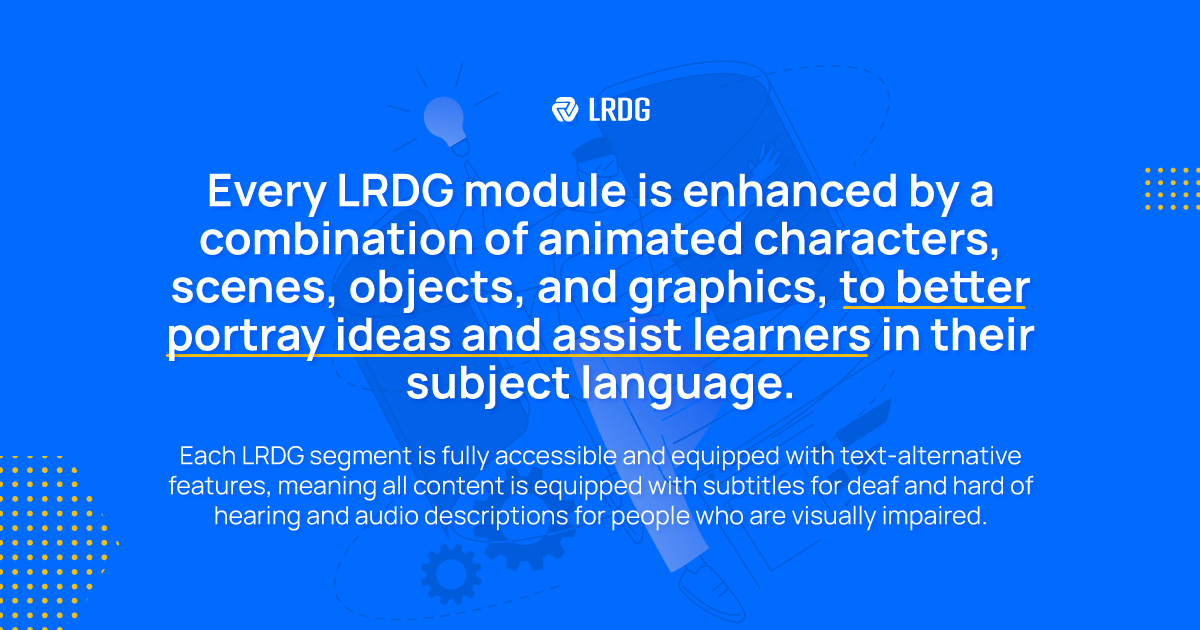 Every LRDG module is enhanced by a combination of animated characters. scenes, objects and graphics, to better portray ideas and assist learners in their subject language.