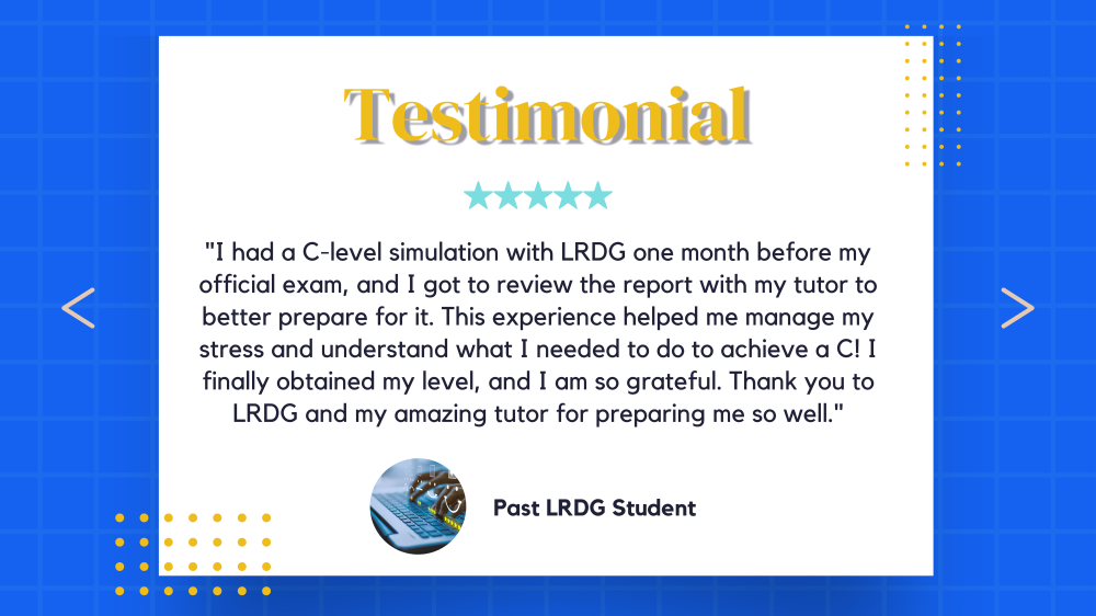Client testimonials, Hear from our graduates at LRDG. "I had a C-level simulation with LRDG one month before my official exam, and I got to review the report with my tutor to better prepare for it. This experience helped me manage my stress and understand what I needed to do to achieve a C! I finally obtained my level, and I am so grateful. Thank you to LRDG and my amazing tutor for preparing me so well."