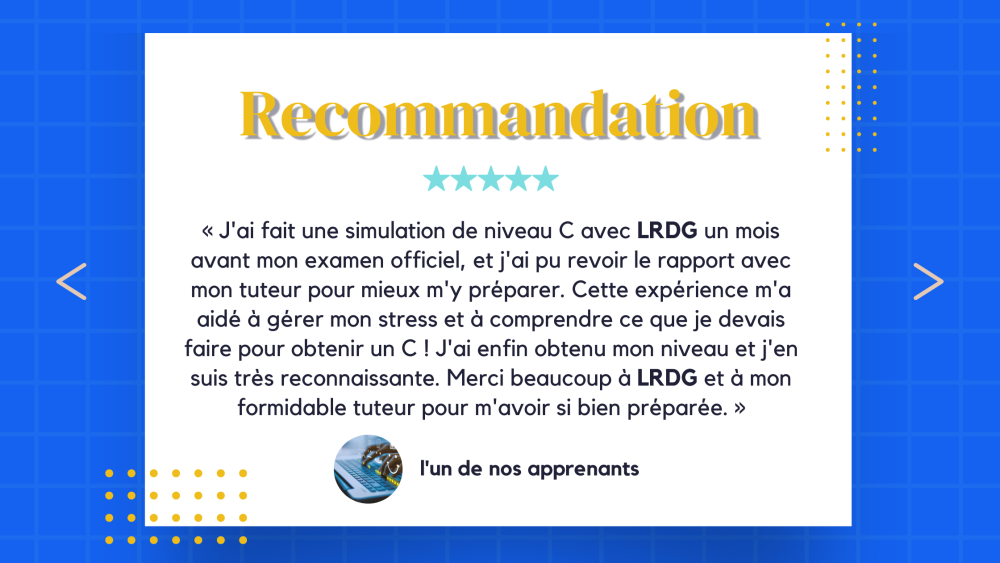 Découvrez nos diplômés chez LRDG, les commentaires des clients : « J'ai fait une simulation de niveau C avec LRDG un mois avant mon examen officiel, et j'ai pu revoir le rapport avec mon tuteur pour mieux m'y préparer. Cette expérience m'a aidé à gérer mon stress et à comprendre ce que je devais faire pour obtenir un C ! J'ai enfin obtenu mon niveau et j'en suis très reconnaissante. Merci beaucoup à LRDG et à mon formidable tuteur pour m'avoir si bien préparée. »