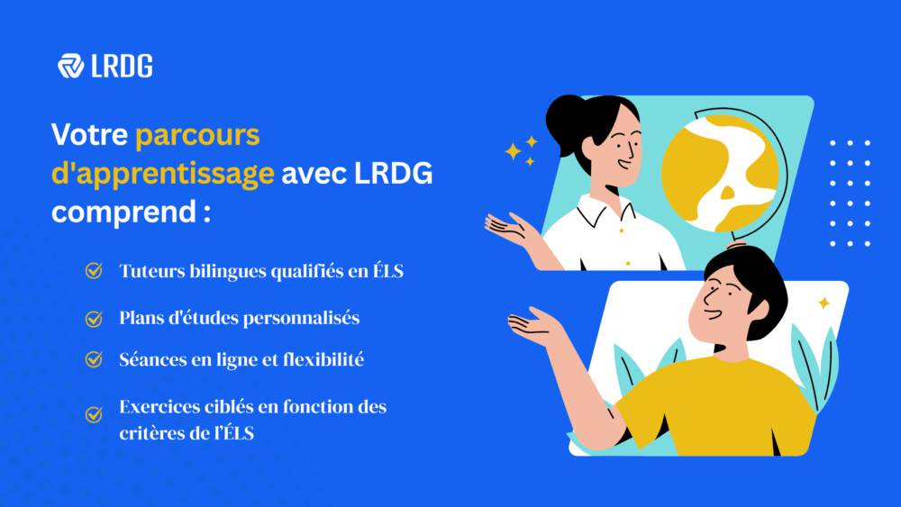 Prévoir un tutorat pour un soutien supplémentaire. Chez LRDG, nous offrons : 1.Des tuteurs bilingues spécialisés en ÉLS 2.Des plans d’étude personnalisés 3.Des séances de tutorat en ligne et flexibles 4.Exercices ciblés pour l’expression écrite de l’ÉLS.